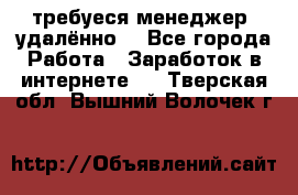 требуеся менеджер (удалённо) - Все города Работа » Заработок в интернете   . Тверская обл.,Вышний Волочек г.